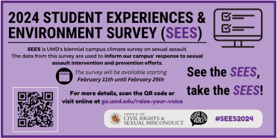 Image Description: Graphic created by the Office of Civil Rights & Sexual Misconduct with a purple background and the title "2024 Student Experiences & Environment Survey (SEES)." For additional information on the SEES, please visit go.umd.edu/raise-your-voice.